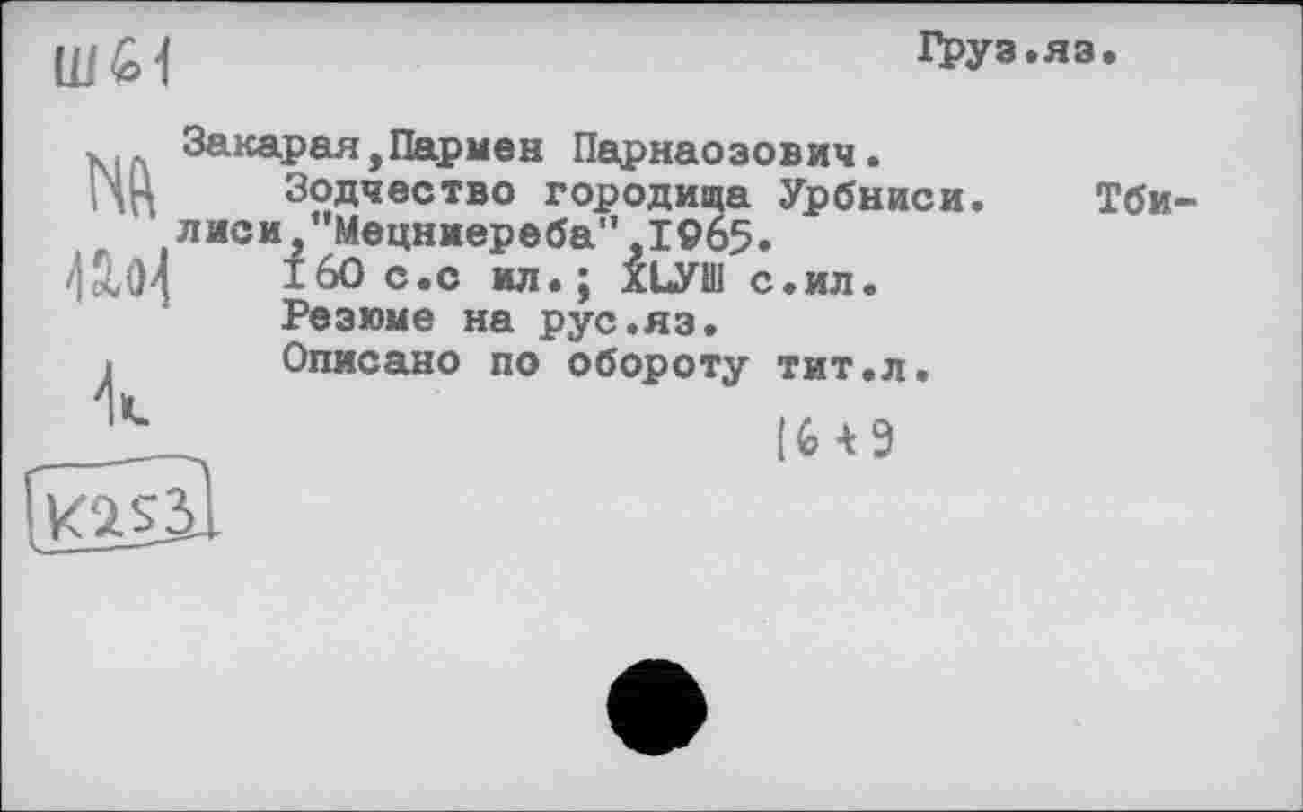 ﻿Ш61
ГРУЗ.
m
Закарая,Пармен Парнаозович.
Зодчество городища Урбниси лиси "Мецниереба",1965.
160 с.с ил.; ХЬУШ с.ил.
Резюме на рус.яз.
Описано по обороту тит.л.